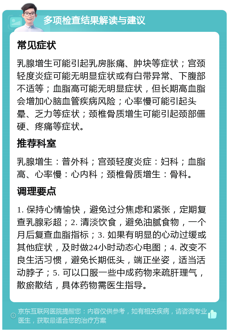 多项检查结果解读与建议 常见症状 乳腺增生可能引起乳房胀痛、肿块等症状；宫颈轻度炎症可能无明显症状或有白带异常、下腹部不适等；血脂高可能无明显症状，但长期高血脂会增加心脑血管疾病风险；心率慢可能引起头晕、乏力等症状；颈椎骨质增生可能引起颈部僵硬、疼痛等症状。 推荐科室 乳腺增生：普外科；宫颈轻度炎症：妇科；血脂高、心率慢：心内科；颈椎骨质增生：骨科。 调理要点 1. 保持心情愉快，避免过分焦虑和紧张，定期复查乳腺彩超；2. 清淡饮食，避免油腻食物，一个月后复查血脂指标；3. 如果有明显的心动过缓或其他症状，及时做24小时动态心电图；4. 改变不良生活习惯，避免长期低头，端正坐姿，适当活动脖子；5. 可以口服一些中成药物来疏肝理气，散瘀散结，具体药物需医生指导。