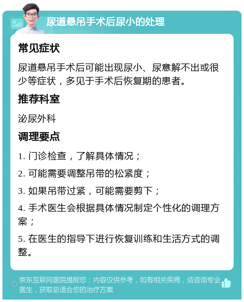 尿道悬吊手术后尿小的处理 常见症状 尿道悬吊手术后可能出现尿小、尿意解不出或很少等症状，多见于手术后恢复期的患者。 推荐科室 泌尿外科 调理要点 1. 门诊检查，了解具体情况； 2. 可能需要调整吊带的松紧度； 3. 如果吊带过紧，可能需要剪下； 4. 手术医生会根据具体情况制定个性化的调理方案； 5. 在医生的指导下进行恢复训练和生活方式的调整。