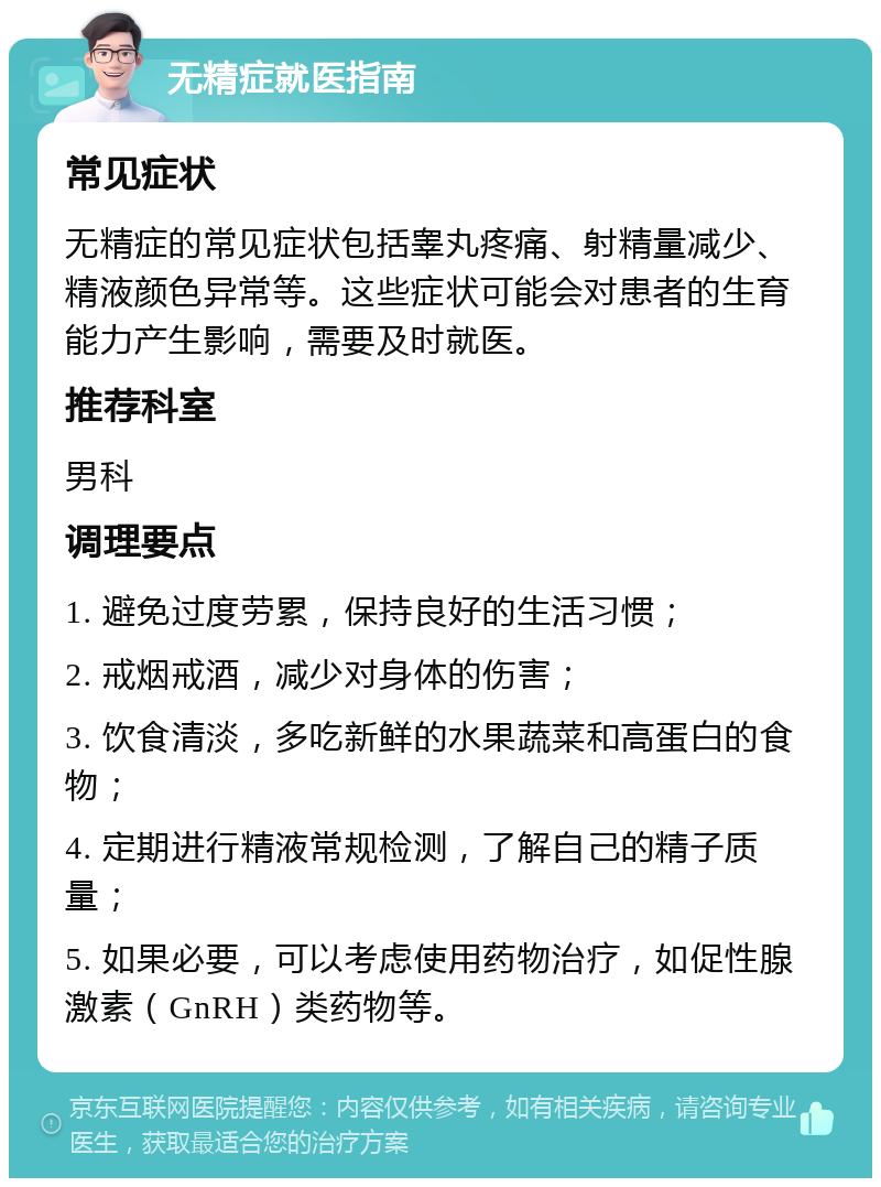 无精症就医指南 常见症状 无精症的常见症状包括睾丸疼痛、射精量减少、精液颜色异常等。这些症状可能会对患者的生育能力产生影响，需要及时就医。 推荐科室 男科 调理要点 1. 避免过度劳累，保持良好的生活习惯； 2. 戒烟戒酒，减少对身体的伤害； 3. 饮食清淡，多吃新鲜的水果蔬菜和高蛋白的食物； 4. 定期进行精液常规检测，了解自己的精子质量； 5. 如果必要，可以考虑使用药物治疗，如促性腺激素（GnRH）类药物等。