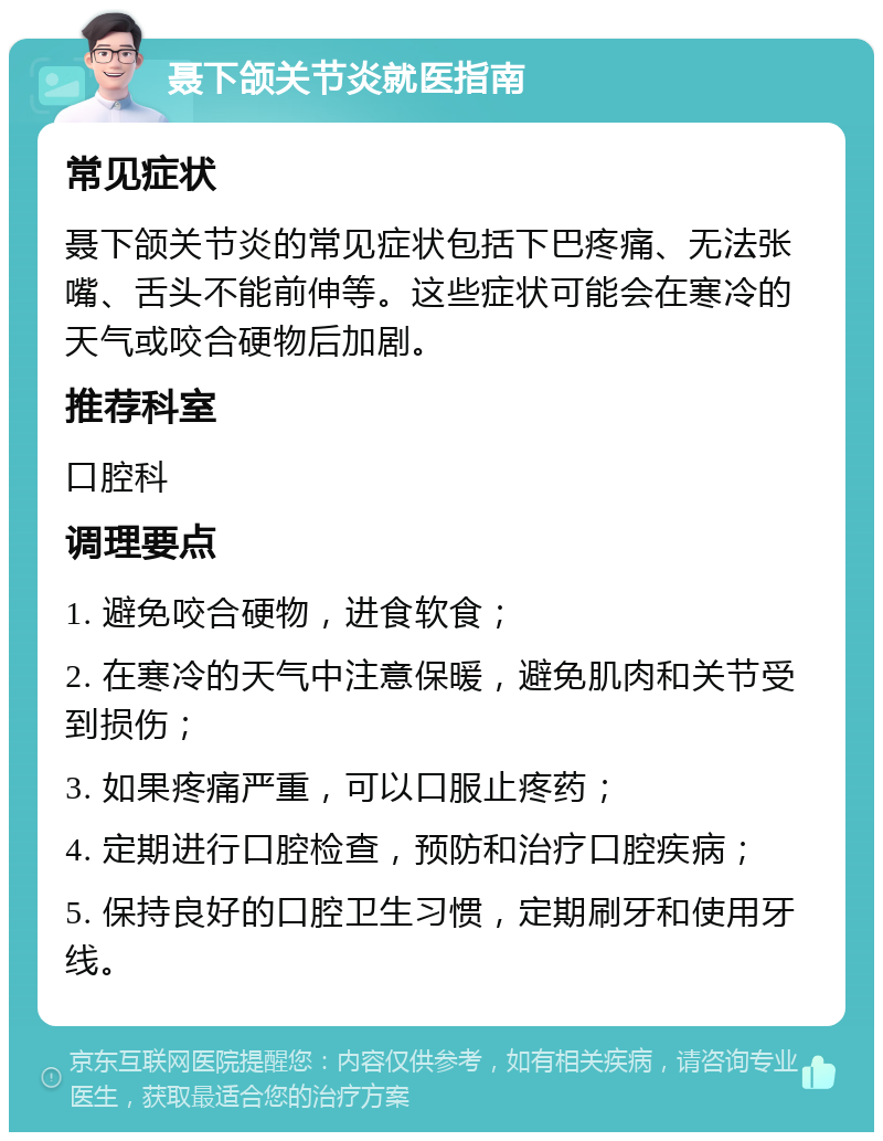 聂下颌关节炎就医指南 常见症状 聂下颌关节炎的常见症状包括下巴疼痛、无法张嘴、舌头不能前伸等。这些症状可能会在寒冷的天气或咬合硬物后加剧。 推荐科室 口腔科 调理要点 1. 避免咬合硬物，进食软食； 2. 在寒冷的天气中注意保暖，避免肌肉和关节受到损伤； 3. 如果疼痛严重，可以口服止疼药； 4. 定期进行口腔检查，预防和治疗口腔疾病； 5. 保持良好的口腔卫生习惯，定期刷牙和使用牙线。