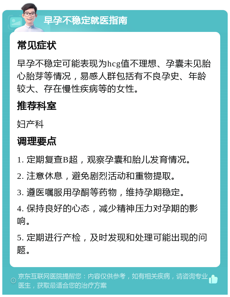 早孕不稳定就医指南 常见症状 早孕不稳定可能表现为hcg值不理想、孕囊未见胎心胎芽等情况，易感人群包括有不良孕史、年龄较大、存在慢性疾病等的女性。 推荐科室 妇产科 调理要点 1. 定期复查B超，观察孕囊和胎儿发育情况。 2. 注意休息，避免剧烈活动和重物提取。 3. 遵医嘱服用孕酮等药物，维持孕期稳定。 4. 保持良好的心态，减少精神压力对孕期的影响。 5. 定期进行产检，及时发现和处理可能出现的问题。