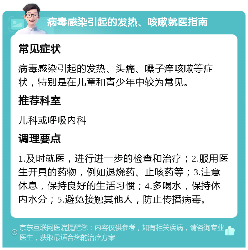 病毒感染引起的发热、咳嗽就医指南 常见症状 病毒感染引起的发热、头痛、嗓子痒咳嗽等症状，特别是在儿童和青少年中较为常见。 推荐科室 儿科或呼吸内科 调理要点 1.及时就医，进行进一步的检查和治疗；2.服用医生开具的药物，例如退烧药、止咳药等；3.注意休息，保持良好的生活习惯；4.多喝水，保持体内水分；5.避免接触其他人，防止传播病毒。