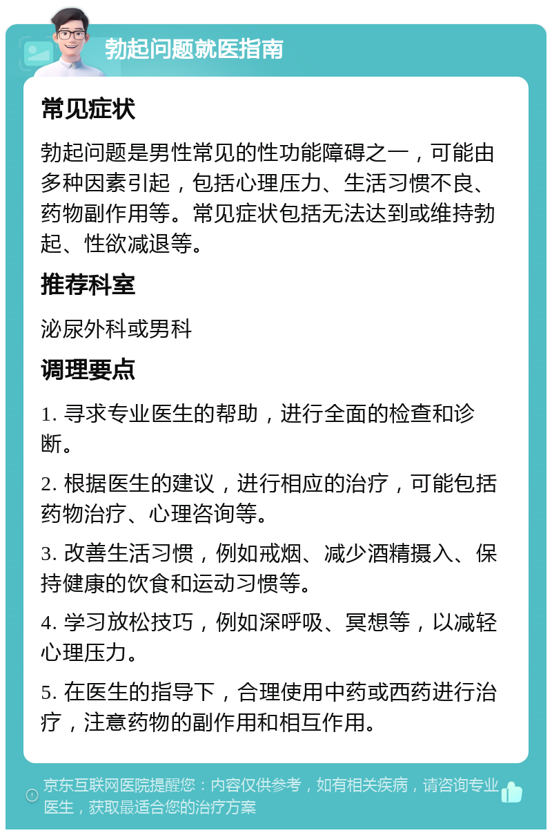 勃起问题就医指南 常见症状 勃起问题是男性常见的性功能障碍之一，可能由多种因素引起，包括心理压力、生活习惯不良、药物副作用等。常见症状包括无法达到或维持勃起、性欲减退等。 推荐科室 泌尿外科或男科 调理要点 1. 寻求专业医生的帮助，进行全面的检查和诊断。 2. 根据医生的建议，进行相应的治疗，可能包括药物治疗、心理咨询等。 3. 改善生活习惯，例如戒烟、减少酒精摄入、保持健康的饮食和运动习惯等。 4. 学习放松技巧，例如深呼吸、冥想等，以减轻心理压力。 5. 在医生的指导下，合理使用中药或西药进行治疗，注意药物的副作用和相互作用。