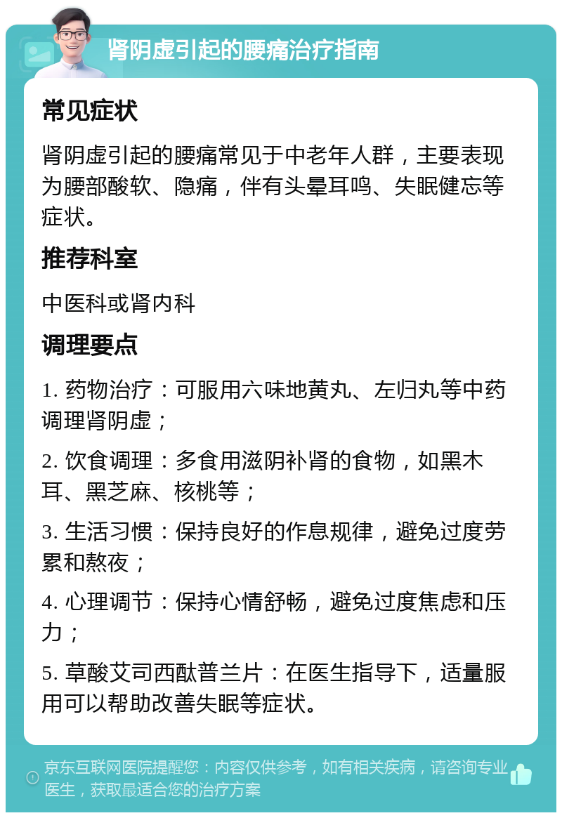 肾阴虚引起的腰痛治疗指南 常见症状 肾阴虚引起的腰痛常见于中老年人群，主要表现为腰部酸软、隐痛，伴有头晕耳鸣、失眠健忘等症状。 推荐科室 中医科或肾内科 调理要点 1. 药物治疗：可服用六味地黄丸、左归丸等中药调理肾阴虚； 2. 饮食调理：多食用滋阴补肾的食物，如黑木耳、黑芝麻、核桃等； 3. 生活习惯：保持良好的作息规律，避免过度劳累和熬夜； 4. 心理调节：保持心情舒畅，避免过度焦虑和压力； 5. 草酸艾司西酞普兰片：在医生指导下，适量服用可以帮助改善失眠等症状。