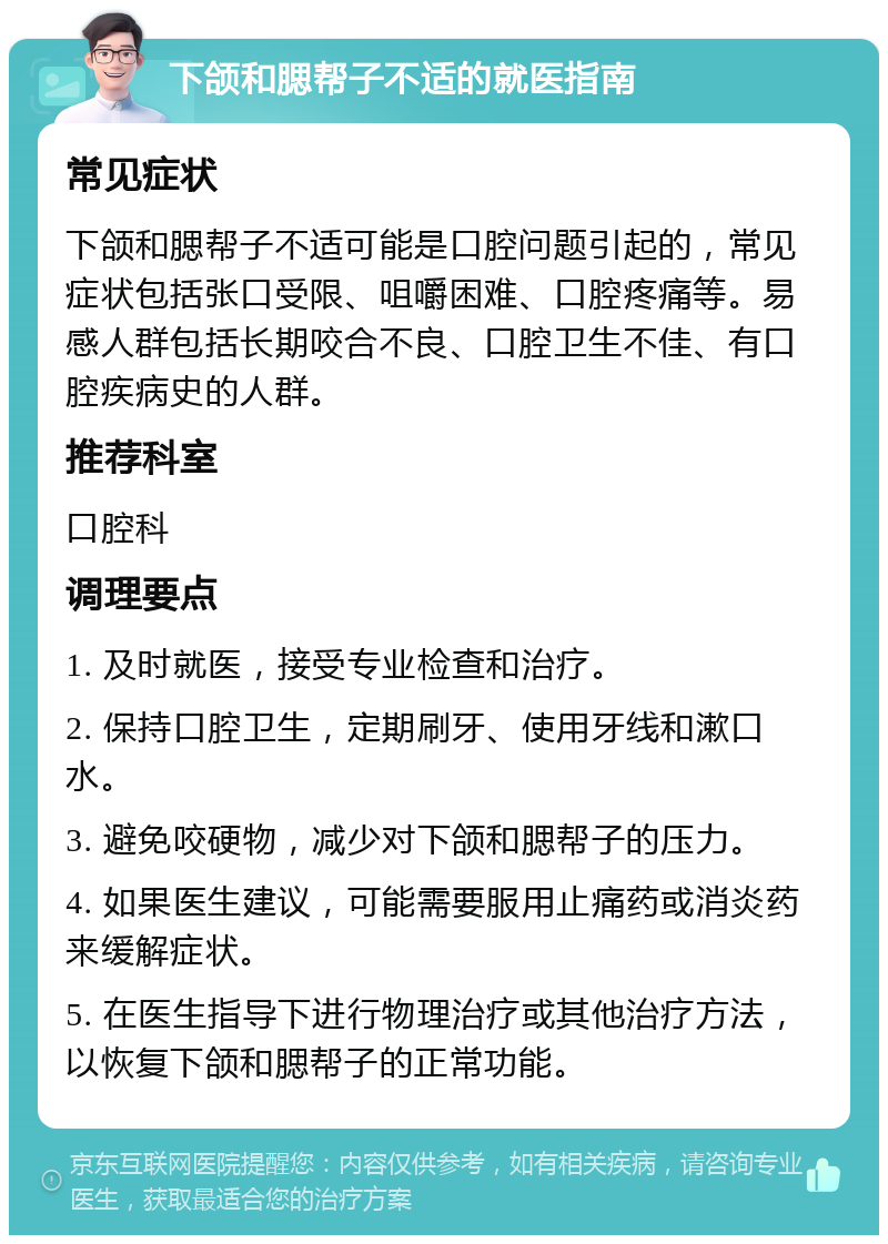 下颌和腮帮子不适的就医指南 常见症状 下颌和腮帮子不适可能是口腔问题引起的，常见症状包括张口受限、咀嚼困难、口腔疼痛等。易感人群包括长期咬合不良、口腔卫生不佳、有口腔疾病史的人群。 推荐科室 口腔科 调理要点 1. 及时就医，接受专业检查和治疗。 2. 保持口腔卫生，定期刷牙、使用牙线和漱口水。 3. 避免咬硬物，减少对下颌和腮帮子的压力。 4. 如果医生建议，可能需要服用止痛药或消炎药来缓解症状。 5. 在医生指导下进行物理治疗或其他治疗方法，以恢复下颌和腮帮子的正常功能。