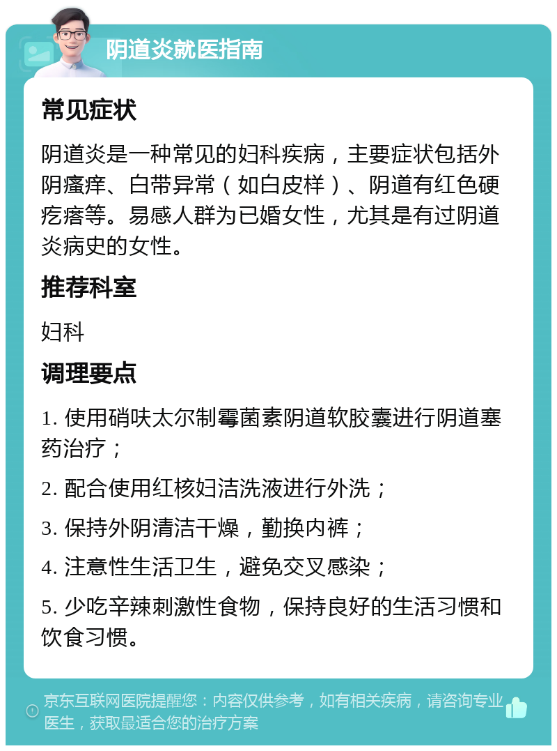 阴道炎就医指南 常见症状 阴道炎是一种常见的妇科疾病，主要症状包括外阴瘙痒、白带异常（如白皮样）、阴道有红色硬疙瘩等。易感人群为已婚女性，尤其是有过阴道炎病史的女性。 推荐科室 妇科 调理要点 1. 使用硝呋太尔制霉菌素阴道软胶囊进行阴道塞药治疗； 2. 配合使用红核妇洁洗液进行外洗； 3. 保持外阴清洁干燥，勤换内裤； 4. 注意性生活卫生，避免交叉感染； 5. 少吃辛辣刺激性食物，保持良好的生活习惯和饮食习惯。