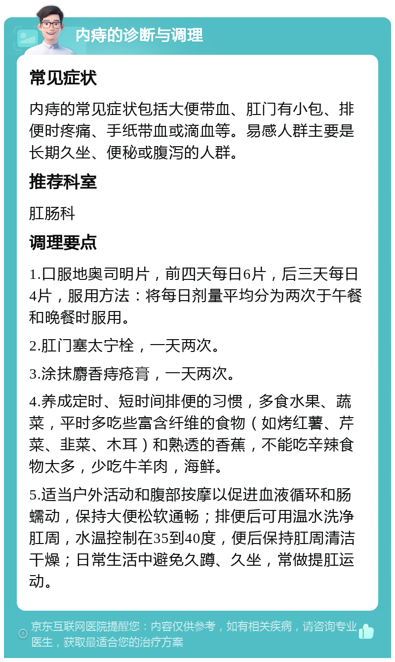 内痔的诊断与调理 常见症状 内痔的常见症状包括大便带血、肛门有小包、排便时疼痛、手纸带血或滴血等。易感人群主要是长期久坐、便秘或腹泻的人群。 推荐科室 肛肠科 调理要点 1.口服地奥司明片，前四天每日6片，后三天每日4片，服用方法：将每日剂量平均分为两次于午餐和晚餐时服用。 2.肛门塞太宁栓，一天两次。 3.涂抹麝香痔疮膏，一天两次。 4.养成定时、短时间排便的习惯，多食水果、蔬菜，平时多吃些富含纤维的食物（如烤红薯、芹菜、韭菜、木耳）和熟透的香蕉，不能吃辛辣食物太多，少吃牛羊肉，海鲜。 5.适当户外活动和腹部按摩以促进血液循环和肠蠕动，保持大便松软通畅；排便后可用温水洗净肛周，水温控制在35到40度，便后保持肛周清洁干燥；日常生活中避免久蹲、久坐，常做提肛运动。