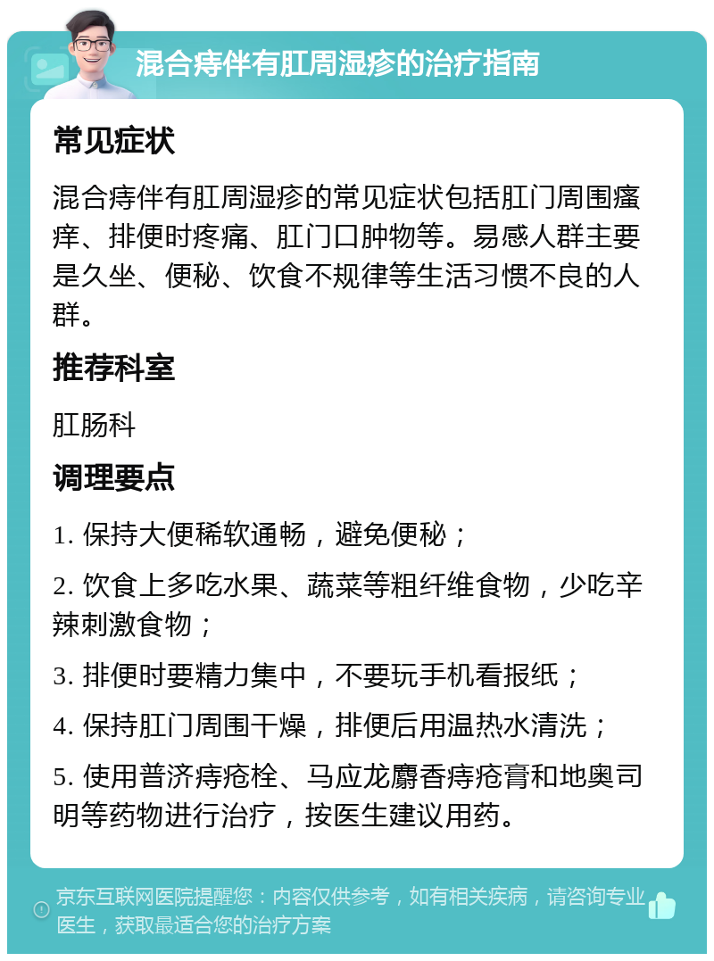 混合痔伴有肛周湿疹的治疗指南 常见症状 混合痔伴有肛周湿疹的常见症状包括肛门周围瘙痒、排便时疼痛、肛门口肿物等。易感人群主要是久坐、便秘、饮食不规律等生活习惯不良的人群。 推荐科室 肛肠科 调理要点 1. 保持大便稀软通畅，避免便秘； 2. 饮食上多吃水果、蔬菜等粗纤维食物，少吃辛辣刺激食物； 3. 排便时要精力集中，不要玩手机看报纸； 4. 保持肛门周围干燥，排便后用温热水清洗； 5. 使用普济痔疮栓、马应龙麝香痔疮膏和地奥司明等药物进行治疗，按医生建议用药。