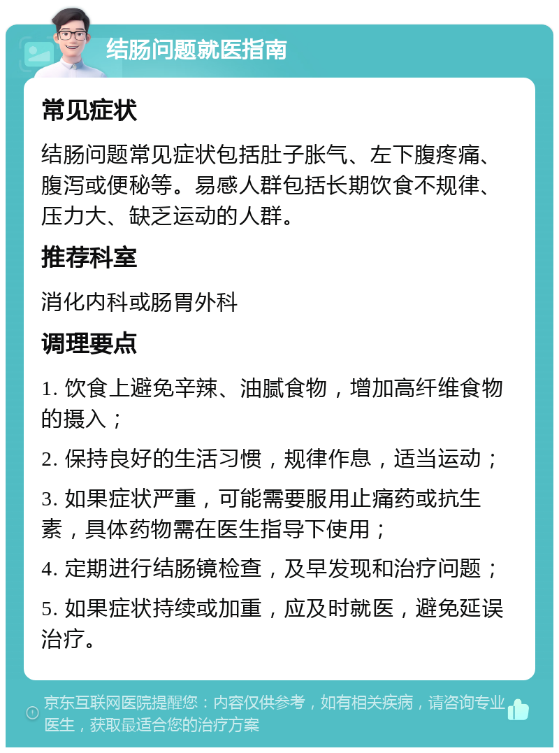 结肠问题就医指南 常见症状 结肠问题常见症状包括肚子胀气、左下腹疼痛、腹泻或便秘等。易感人群包括长期饮食不规律、压力大、缺乏运动的人群。 推荐科室 消化内科或肠胃外科 调理要点 1. 饮食上避免辛辣、油腻食物，增加高纤维食物的摄入； 2. 保持良好的生活习惯，规律作息，适当运动； 3. 如果症状严重，可能需要服用止痛药或抗生素，具体药物需在医生指导下使用； 4. 定期进行结肠镜检查，及早发现和治疗问题； 5. 如果症状持续或加重，应及时就医，避免延误治疗。