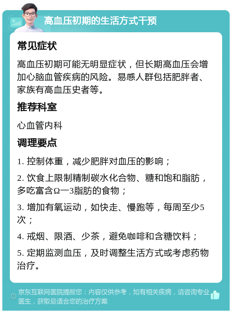 高血压初期的生活方式干预 常见症状 高血压初期可能无明显症状，但长期高血压会增加心脑血管疾病的风险。易感人群包括肥胖者、家族有高血压史者等。 推荐科室 心血管内科 调理要点 1. 控制体重，减少肥胖对血压的影响； 2. 饮食上限制精制碳水化合物、糖和饱和脂肪，多吃富含Ω一3脂肪的食物； 3. 增加有氧运动，如快走、慢跑等，每周至少5次； 4. 戒烟、限酒、少茶，避免咖啡和含糖饮料； 5. 定期监测血压，及时调整生活方式或考虑药物治疗。