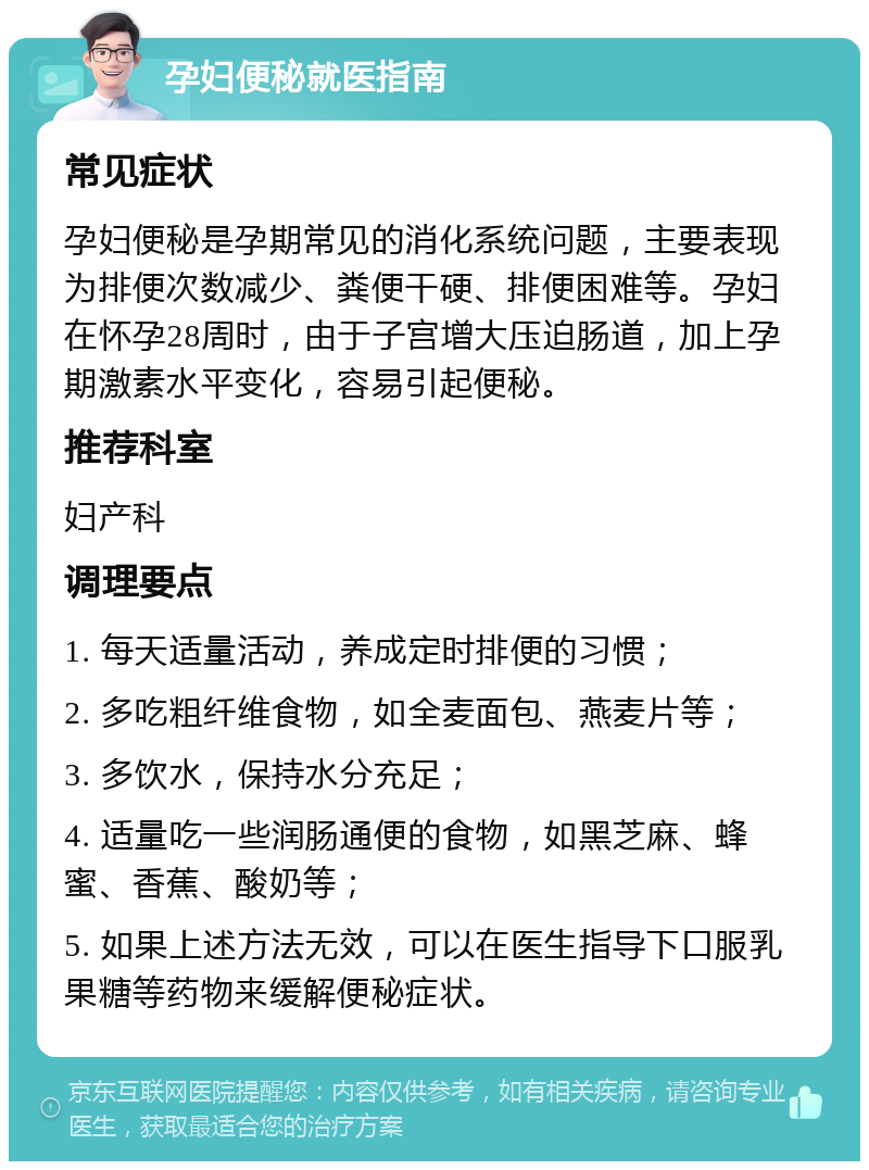 孕妇便秘就医指南 常见症状 孕妇便秘是孕期常见的消化系统问题，主要表现为排便次数减少、粪便干硬、排便困难等。孕妇在怀孕28周时，由于子宫增大压迫肠道，加上孕期激素水平变化，容易引起便秘。 推荐科室 妇产科 调理要点 1. 每天适量活动，养成定时排便的习惯； 2. 多吃粗纤维食物，如全麦面包、燕麦片等； 3. 多饮水，保持水分充足； 4. 适量吃一些润肠通便的食物，如黑芝麻、蜂蜜、香蕉、酸奶等； 5. 如果上述方法无效，可以在医生指导下口服乳果糖等药物来缓解便秘症状。