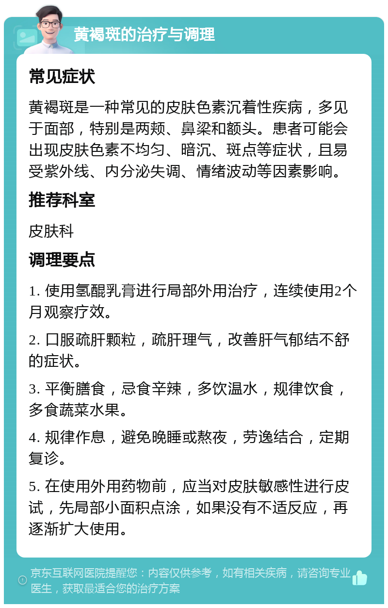 黄褐斑的治疗与调理 常见症状 黄褐斑是一种常见的皮肤色素沉着性疾病，多见于面部，特别是两颊、鼻梁和额头。患者可能会出现皮肤色素不均匀、暗沉、斑点等症状，且易受紫外线、内分泌失调、情绪波动等因素影响。 推荐科室 皮肤科 调理要点 1. 使用氢醌乳膏进行局部外用治疗，连续使用2个月观察疗效。 2. 口服疏肝颗粒，疏肝理气，改善肝气郁结不舒的症状。 3. 平衡膳食，忌食辛辣，多饮温水，规律饮食，多食蔬菜水果。 4. 规律作息，避免晚睡或熬夜，劳逸结合，定期复诊。 5. 在使用外用药物前，应当对皮肤敏感性进行皮试，先局部小面积点涂，如果没有不适反应，再逐渐扩大使用。