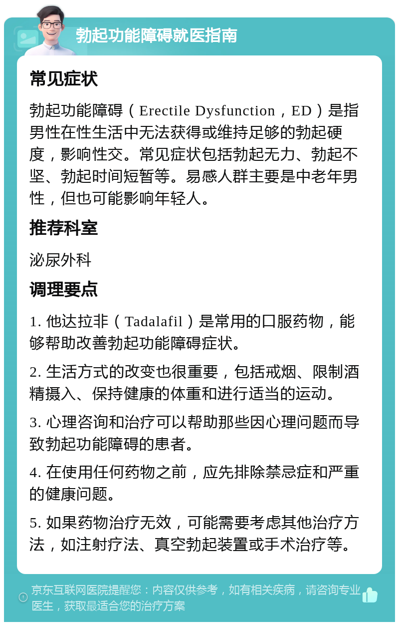 勃起功能障碍就医指南 常见症状 勃起功能障碍（Erectile Dysfunction，ED）是指男性在性生活中无法获得或维持足够的勃起硬度，影响性交。常见症状包括勃起无力、勃起不坚、勃起时间短暂等。易感人群主要是中老年男性，但也可能影响年轻人。 推荐科室 泌尿外科 调理要点 1. 他达拉非（Tadalafil）是常用的口服药物，能够帮助改善勃起功能障碍症状。 2. 生活方式的改变也很重要，包括戒烟、限制酒精摄入、保持健康的体重和进行适当的运动。 3. 心理咨询和治疗可以帮助那些因心理问题而导致勃起功能障碍的患者。 4. 在使用任何药物之前，应先排除禁忌症和严重的健康问题。 5. 如果药物治疗无效，可能需要考虑其他治疗方法，如注射疗法、真空勃起装置或手术治疗等。