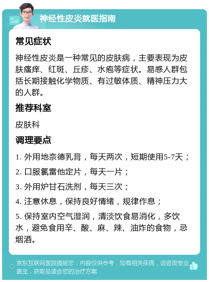 神经性皮炎就医指南 常见症状 神经性皮炎是一种常见的皮肤病，主要表现为皮肤瘙痒、红斑、丘疹、水疱等症状。易感人群包括长期接触化学物质、有过敏体质、精神压力大的人群。 推荐科室 皮肤科 调理要点 1. 外用地奈德乳膏，每天两次，短期使用5-7天； 2. 口服氯雷他定片，每天一片； 3. 外用炉甘石洗剂，每天三次； 4. 注意休息，保持良好情绪，规律作息； 5. 保持室内空气湿润，清淡饮食易消化，多饮水，避免食用辛、酸、麻、辣、油炸的食物，忌烟酒。