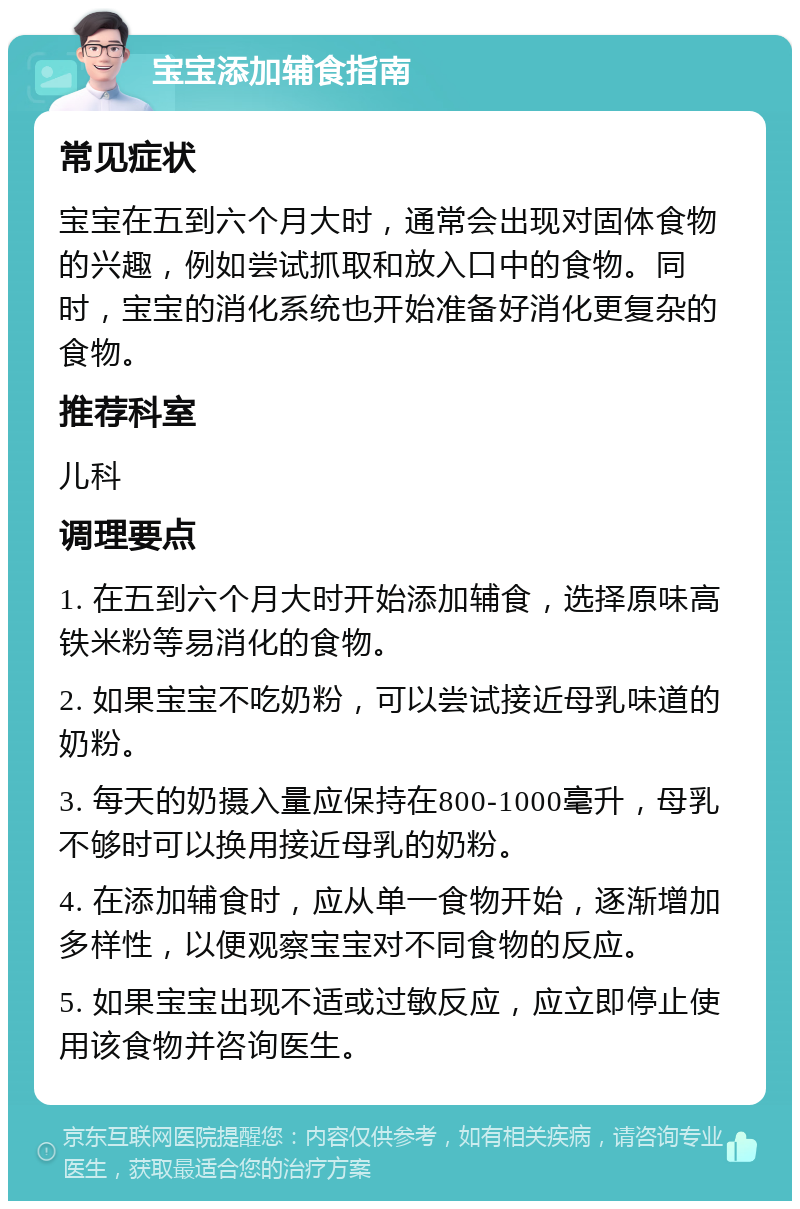 宝宝添加辅食指南 常见症状 宝宝在五到六个月大时，通常会出现对固体食物的兴趣，例如尝试抓取和放入口中的食物。同时，宝宝的消化系统也开始准备好消化更复杂的食物。 推荐科室 儿科 调理要点 1. 在五到六个月大时开始添加辅食，选择原味高铁米粉等易消化的食物。 2. 如果宝宝不吃奶粉，可以尝试接近母乳味道的奶粉。 3. 每天的奶摄入量应保持在800-1000毫升，母乳不够时可以换用接近母乳的奶粉。 4. 在添加辅食时，应从单一食物开始，逐渐增加多样性，以便观察宝宝对不同食物的反应。 5. 如果宝宝出现不适或过敏反应，应立即停止使用该食物并咨询医生。