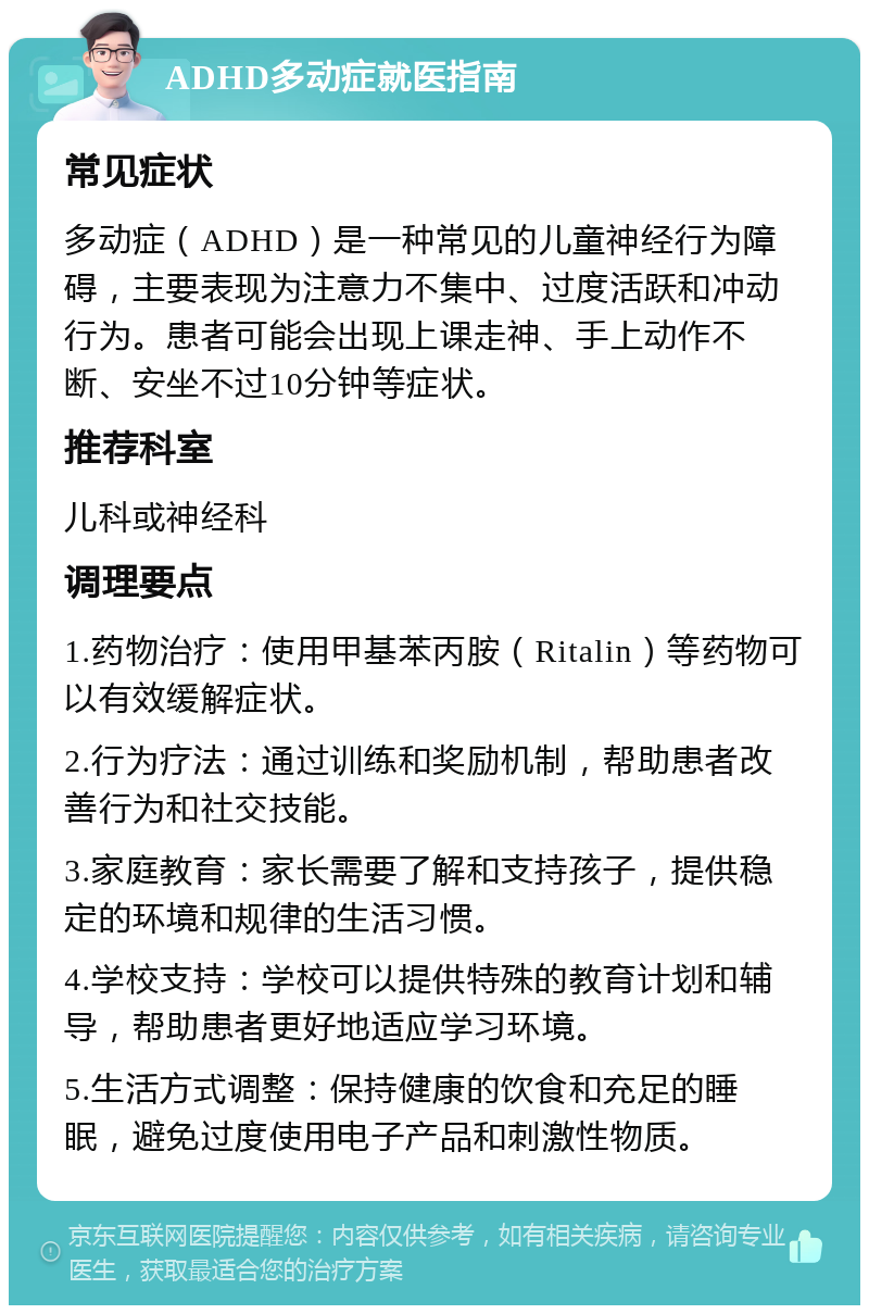 ADHD多动症就医指南 常见症状 多动症（ADHD）是一种常见的儿童神经行为障碍，主要表现为注意力不集中、过度活跃和冲动行为。患者可能会出现上课走神、手上动作不断、安坐不过10分钟等症状。 推荐科室 儿科或神经科 调理要点 1.药物治疗：使用甲基苯丙胺（Ritalin）等药物可以有效缓解症状。 2.行为疗法：通过训练和奖励机制，帮助患者改善行为和社交技能。 3.家庭教育：家长需要了解和支持孩子，提供稳定的环境和规律的生活习惯。 4.学校支持：学校可以提供特殊的教育计划和辅导，帮助患者更好地适应学习环境。 5.生活方式调整：保持健康的饮食和充足的睡眠，避免过度使用电子产品和刺激性物质。