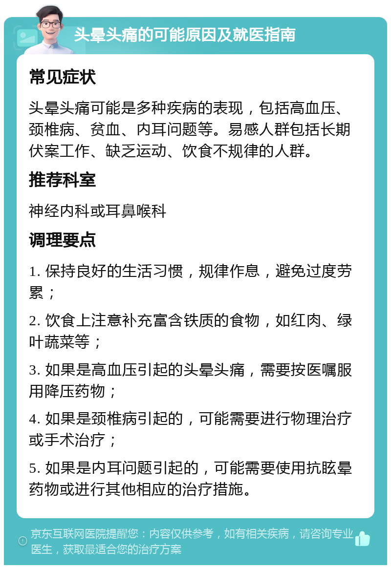 头晕头痛的可能原因及就医指南 常见症状 头晕头痛可能是多种疾病的表现，包括高血压、颈椎病、贫血、内耳问题等。易感人群包括长期伏案工作、缺乏运动、饮食不规律的人群。 推荐科室 神经内科或耳鼻喉科 调理要点 1. 保持良好的生活习惯，规律作息，避免过度劳累； 2. 饮食上注意补充富含铁质的食物，如红肉、绿叶蔬菜等； 3. 如果是高血压引起的头晕头痛，需要按医嘱服用降压药物； 4. 如果是颈椎病引起的，可能需要进行物理治疗或手术治疗； 5. 如果是内耳问题引起的，可能需要使用抗眩晕药物或进行其他相应的治疗措施。