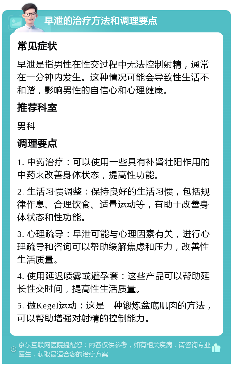 早泄的治疗方法和调理要点 常见症状 早泄是指男性在性交过程中无法控制射精，通常在一分钟内发生。这种情况可能会导致性生活不和谐，影响男性的自信心和心理健康。 推荐科室 男科 调理要点 1. 中药治疗：可以使用一些具有补肾壮阳作用的中药来改善身体状态，提高性功能。 2. 生活习惯调整：保持良好的生活习惯，包括规律作息、合理饮食、适量运动等，有助于改善身体状态和性功能。 3. 心理疏导：早泄可能与心理因素有关，进行心理疏导和咨询可以帮助缓解焦虑和压力，改善性生活质量。 4. 使用延迟喷雾或避孕套：这些产品可以帮助延长性交时间，提高性生活质量。 5. 做Kegel运动：这是一种锻炼盆底肌肉的方法，可以帮助增强对射精的控制能力。