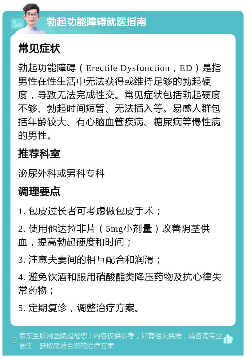 勃起功能障碍就医指南 常见症状 勃起功能障碍（Erectile Dysfunction，ED）是指男性在性生活中无法获得或维持足够的勃起硬度，导致无法完成性交。常见症状包括勃起硬度不够、勃起时间短暂、无法插入等。易感人群包括年龄较大、有心脑血管疾病、糖尿病等慢性病的男性。 推荐科室 泌尿外科或男科专科 调理要点 1. 包皮过长者可考虑做包皮手术； 2. 使用他达拉非片（5mg小剂量）改善阴茎供血，提高勃起硬度和时间； 3. 注意夫妻间的相互配合和润滑； 4. 避免饮酒和服用硝酸酯类降压药物及抗心律失常药物； 5. 定期复诊，调整治疗方案。