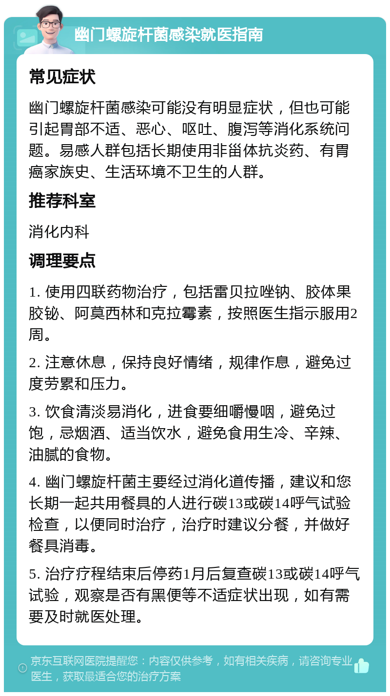 幽门螺旋杆菌感染就医指南 常见症状 幽门螺旋杆菌感染可能没有明显症状，但也可能引起胃部不适、恶心、呕吐、腹泻等消化系统问题。易感人群包括长期使用非甾体抗炎药、有胃癌家族史、生活环境不卫生的人群。 推荐科室 消化内科 调理要点 1. 使用四联药物治疗，包括雷贝拉唑钠、胶体果胶铋、阿莫西林和克拉霉素，按照医生指示服用2周。 2. 注意休息，保持良好情绪，规律作息，避免过度劳累和压力。 3. 饮食清淡易消化，进食要细嚼慢咽，避免过饱，忌烟酒、适当饮水，避免食用生冷、辛辣、油腻的食物。 4. 幽门螺旋杆菌主要经过消化道传播，建议和您长期一起共用餐具的人进行碳13或碳14呼气试验检查，以便同时治疗，治疗时建议分餐，并做好餐具消毒。 5. 治疗疗程结束后停药1月后复查碳13或碳14呼气试验，观察是否有黑便等不适症状出现，如有需要及时就医处理。