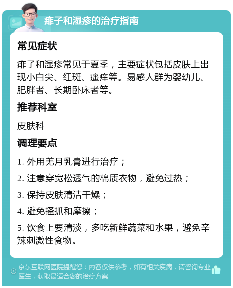 痱子和湿疹的治疗指南 常见症状 痱子和湿疹常见于夏季，主要症状包括皮肤上出现小白尖、红斑、瘙痒等。易感人群为婴幼儿、肥胖者、长期卧床者等。 推荐科室 皮肤科 调理要点 1. 外用羌月乳膏进行治疗； 2. 注意穿宽松透气的棉质衣物，避免过热； 3. 保持皮肤清洁干燥； 4. 避免搔抓和摩擦； 5. 饮食上要清淡，多吃新鲜蔬菜和水果，避免辛辣刺激性食物。