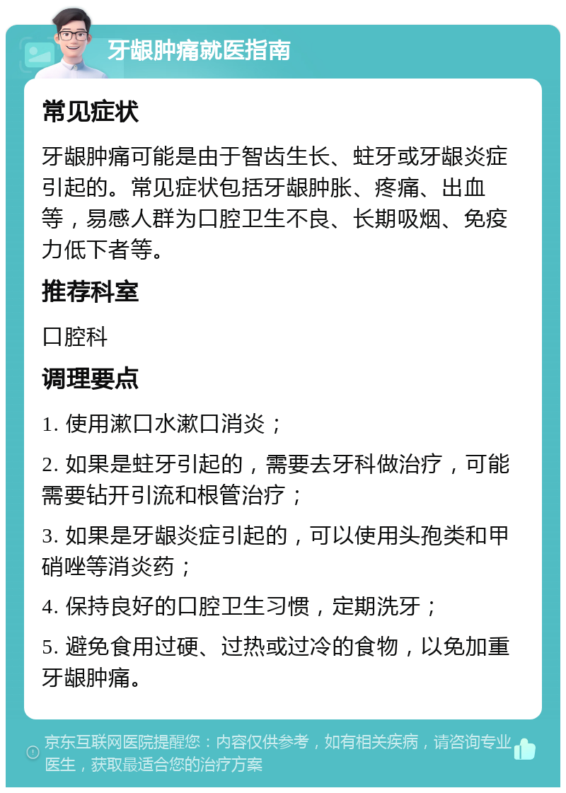 牙龈肿痛就医指南 常见症状 牙龈肿痛可能是由于智齿生长、蛀牙或牙龈炎症引起的。常见症状包括牙龈肿胀、疼痛、出血等，易感人群为口腔卫生不良、长期吸烟、免疫力低下者等。 推荐科室 口腔科 调理要点 1. 使用漱口水漱口消炎； 2. 如果是蛀牙引起的，需要去牙科做治疗，可能需要钻开引流和根管治疗； 3. 如果是牙龈炎症引起的，可以使用头孢类和甲硝唑等消炎药； 4. 保持良好的口腔卫生习惯，定期洗牙； 5. 避免食用过硬、过热或过冷的食物，以免加重牙龈肿痛。