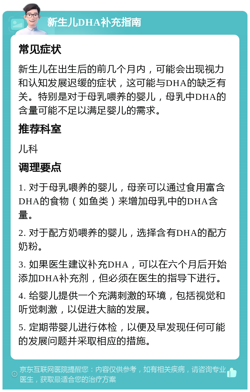 新生儿DHA补充指南 常见症状 新生儿在出生后的前几个月内，可能会出现视力和认知发展迟缓的症状，这可能与DHA的缺乏有关。特别是对于母乳喂养的婴儿，母乳中DHA的含量可能不足以满足婴儿的需求。 推荐科室 儿科 调理要点 1. 对于母乳喂养的婴儿，母亲可以通过食用富含DHA的食物（如鱼类）来增加母乳中的DHA含量。 2. 对于配方奶喂养的婴儿，选择含有DHA的配方奶粉。 3. 如果医生建议补充DHA，可以在六个月后开始添加DHA补充剂，但必须在医生的指导下进行。 4. 给婴儿提供一个充满刺激的环境，包括视觉和听觉刺激，以促进大脑的发展。 5. 定期带婴儿进行体检，以便及早发现任何可能的发展问题并采取相应的措施。