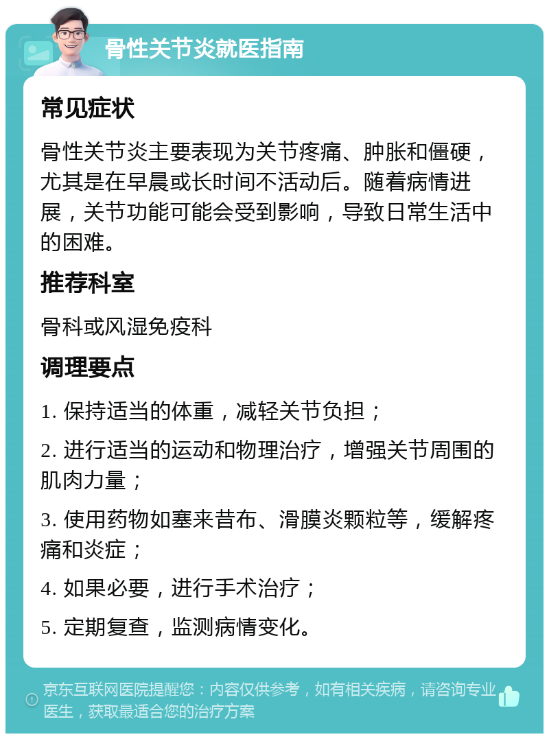 骨性关节炎就医指南 常见症状 骨性关节炎主要表现为关节疼痛、肿胀和僵硬，尤其是在早晨或长时间不活动后。随着病情进展，关节功能可能会受到影响，导致日常生活中的困难。 推荐科室 骨科或风湿免疫科 调理要点 1. 保持适当的体重，减轻关节负担； 2. 进行适当的运动和物理治疗，增强关节周围的肌肉力量； 3. 使用药物如塞来昔布、滑膜炎颗粒等，缓解疼痛和炎症； 4. 如果必要，进行手术治疗； 5. 定期复查，监测病情变化。