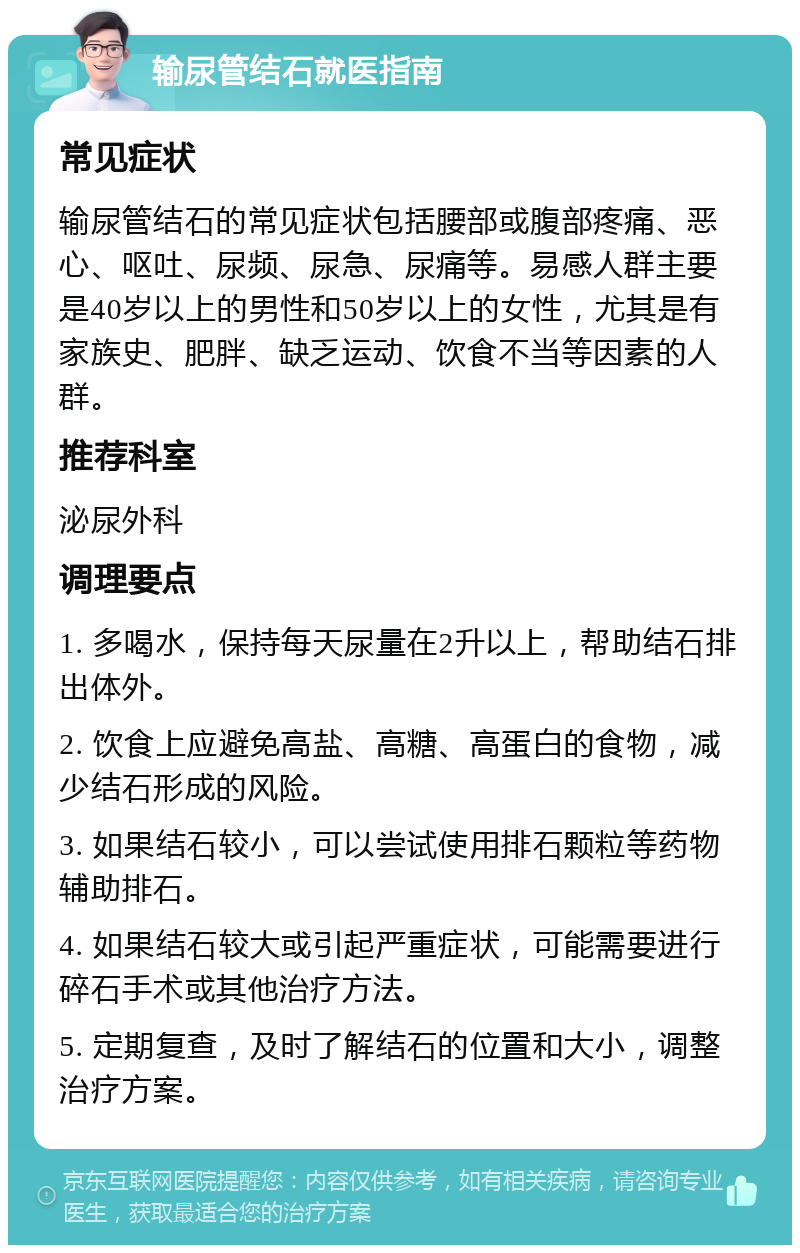 输尿管结石就医指南 常见症状 输尿管结石的常见症状包括腰部或腹部疼痛、恶心、呕吐、尿频、尿急、尿痛等。易感人群主要是40岁以上的男性和50岁以上的女性，尤其是有家族史、肥胖、缺乏运动、饮食不当等因素的人群。 推荐科室 泌尿外科 调理要点 1. 多喝水，保持每天尿量在2升以上，帮助结石排出体外。 2. 饮食上应避免高盐、高糖、高蛋白的食物，减少结石形成的风险。 3. 如果结石较小，可以尝试使用排石颗粒等药物辅助排石。 4. 如果结石较大或引起严重症状，可能需要进行碎石手术或其他治疗方法。 5. 定期复查，及时了解结石的位置和大小，调整治疗方案。