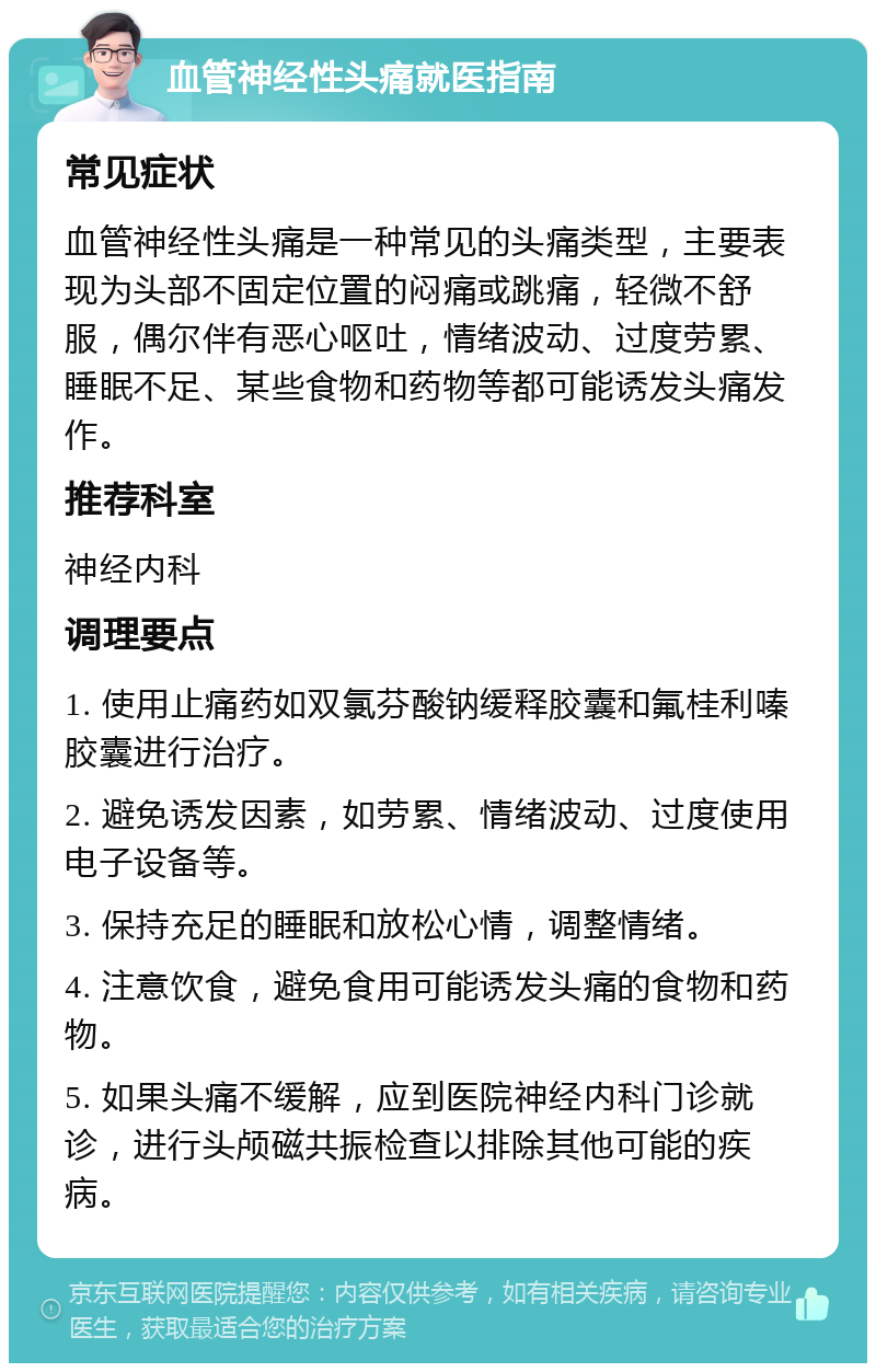 血管神经性头痛就医指南 常见症状 血管神经性头痛是一种常见的头痛类型，主要表现为头部不固定位置的闷痛或跳痛，轻微不舒服，偶尔伴有恶心呕吐，情绪波动、过度劳累、睡眠不足、某些食物和药物等都可能诱发头痛发作。 推荐科室 神经内科 调理要点 1. 使用止痛药如双氯芬酸钠缓释胶囊和氟桂利嗪胶囊进行治疗。 2. 避免诱发因素，如劳累、情绪波动、过度使用电子设备等。 3. 保持充足的睡眠和放松心情，调整情绪。 4. 注意饮食，避免食用可能诱发头痛的食物和药物。 5. 如果头痛不缓解，应到医院神经内科门诊就诊，进行头颅磁共振检查以排除其他可能的疾病。