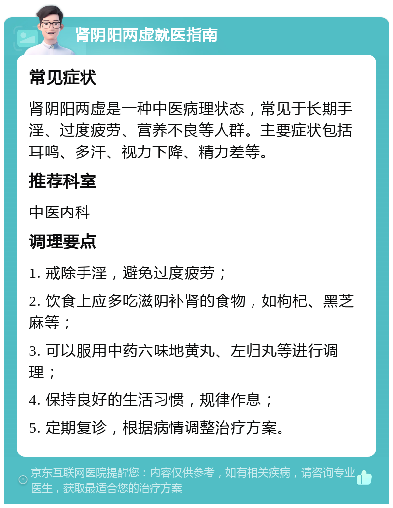 肾阴阳两虚就医指南 常见症状 肾阴阳两虚是一种中医病理状态，常见于长期手淫、过度疲劳、营养不良等人群。主要症状包括耳鸣、多汗、视力下降、精力差等。 推荐科室 中医内科 调理要点 1. 戒除手淫，避免过度疲劳； 2. 饮食上应多吃滋阴补肾的食物，如枸杞、黑芝麻等； 3. 可以服用中药六味地黄丸、左归丸等进行调理； 4. 保持良好的生活习惯，规律作息； 5. 定期复诊，根据病情调整治疗方案。