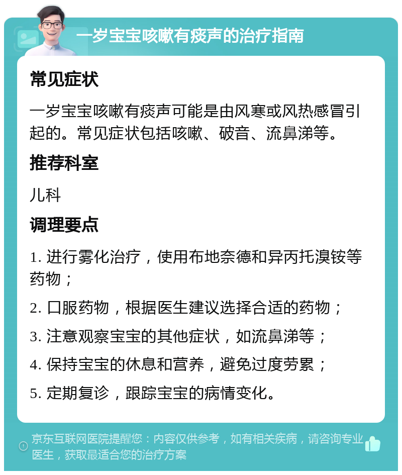 一岁宝宝咳嗽有痰声的治疗指南 常见症状 一岁宝宝咳嗽有痰声可能是由风寒或风热感冒引起的。常见症状包括咳嗽、破音、流鼻涕等。 推荐科室 儿科 调理要点 1. 进行雾化治疗，使用布地奈德和异丙托溴铵等药物； 2. 口服药物，根据医生建议选择合适的药物； 3. 注意观察宝宝的其他症状，如流鼻涕等； 4. 保持宝宝的休息和营养，避免过度劳累； 5. 定期复诊，跟踪宝宝的病情变化。