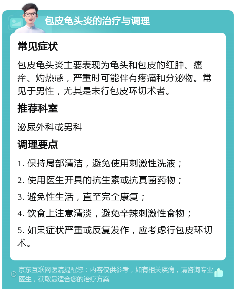 包皮龟头炎的治疗与调理 常见症状 包皮龟头炎主要表现为龟头和包皮的红肿、瘙痒、灼热感，严重时可能伴有疼痛和分泌物。常见于男性，尤其是未行包皮环切术者。 推荐科室 泌尿外科或男科 调理要点 1. 保持局部清洁，避免使用刺激性洗液； 2. 使用医生开具的抗生素或抗真菌药物； 3. 避免性生活，直至完全康复； 4. 饮食上注意清淡，避免辛辣刺激性食物； 5. 如果症状严重或反复发作，应考虑行包皮环切术。