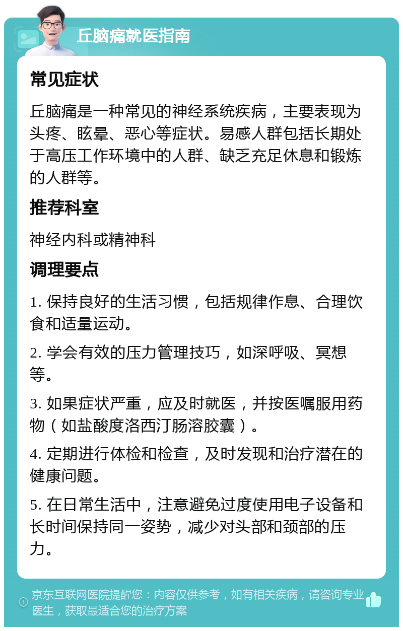 丘脑痛就医指南 常见症状 丘脑痛是一种常见的神经系统疾病，主要表现为头疼、眩晕、恶心等症状。易感人群包括长期处于高压工作环境中的人群、缺乏充足休息和锻炼的人群等。 推荐科室 神经内科或精神科 调理要点 1. 保持良好的生活习惯，包括规律作息、合理饮食和适量运动。 2. 学会有效的压力管理技巧，如深呼吸、冥想等。 3. 如果症状严重，应及时就医，并按医嘱服用药物（如盐酸度洛西汀肠溶胶囊）。 4. 定期进行体检和检查，及时发现和治疗潜在的健康问题。 5. 在日常生活中，注意避免过度使用电子设备和长时间保持同一姿势，减少对头部和颈部的压力。