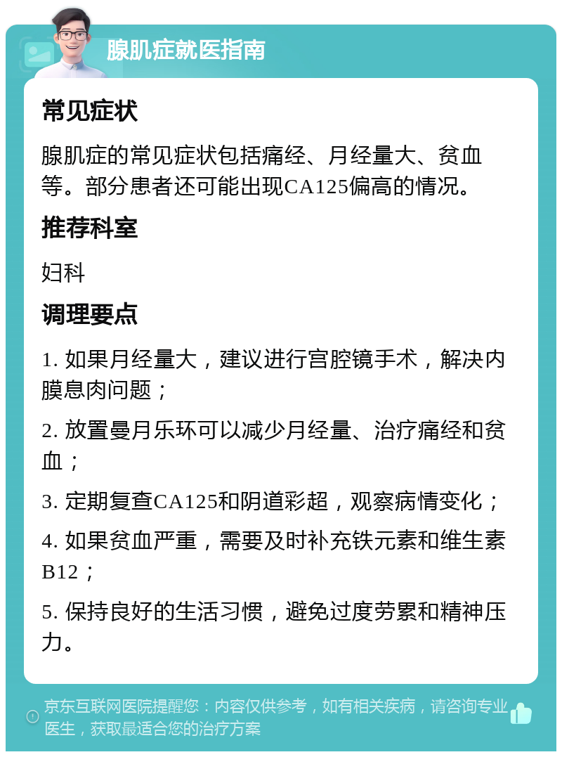 腺肌症就医指南 常见症状 腺肌症的常见症状包括痛经、月经量大、贫血等。部分患者还可能出现CA125偏高的情况。 推荐科室 妇科 调理要点 1. 如果月经量大，建议进行宫腔镜手术，解决内膜息肉问题； 2. 放置曼月乐环可以减少月经量、治疗痛经和贫血； 3. 定期复查CA125和阴道彩超，观察病情变化； 4. 如果贫血严重，需要及时补充铁元素和维生素B12； 5. 保持良好的生活习惯，避免过度劳累和精神压力。