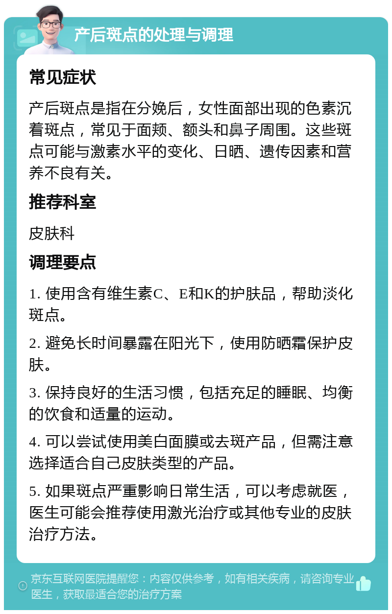 产后斑点的处理与调理 常见症状 产后斑点是指在分娩后，女性面部出现的色素沉着斑点，常见于面颊、额头和鼻子周围。这些斑点可能与激素水平的变化、日晒、遗传因素和营养不良有关。 推荐科室 皮肤科 调理要点 1. 使用含有维生素C、E和K的护肤品，帮助淡化斑点。 2. 避免长时间暴露在阳光下，使用防晒霜保护皮肤。 3. 保持良好的生活习惯，包括充足的睡眠、均衡的饮食和适量的运动。 4. 可以尝试使用美白面膜或去斑产品，但需注意选择适合自己皮肤类型的产品。 5. 如果斑点严重影响日常生活，可以考虑就医，医生可能会推荐使用激光治疗或其他专业的皮肤治疗方法。