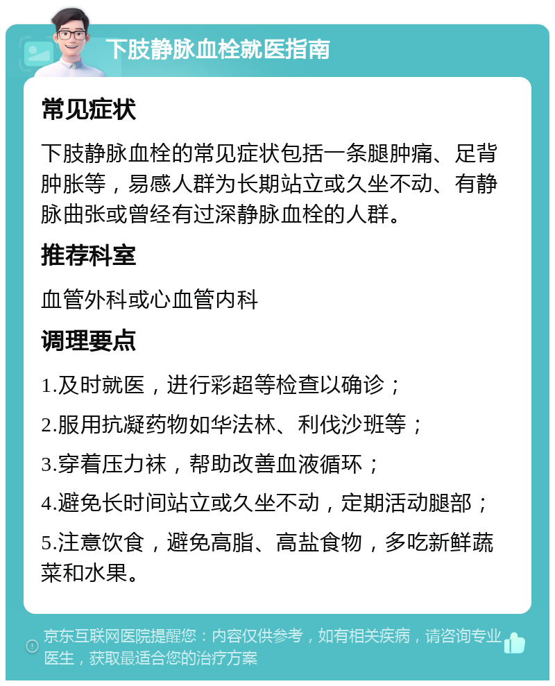 下肢静脉血栓就医指南 常见症状 下肢静脉血栓的常见症状包括一条腿肿痛、足背肿胀等，易感人群为长期站立或久坐不动、有静脉曲张或曾经有过深静脉血栓的人群。 推荐科室 血管外科或心血管内科 调理要点 1.及时就医，进行彩超等检查以确诊； 2.服用抗凝药物如华法林、利伐沙班等； 3.穿着压力袜，帮助改善血液循环； 4.避免长时间站立或久坐不动，定期活动腿部； 5.注意饮食，避免高脂、高盐食物，多吃新鲜蔬菜和水果。