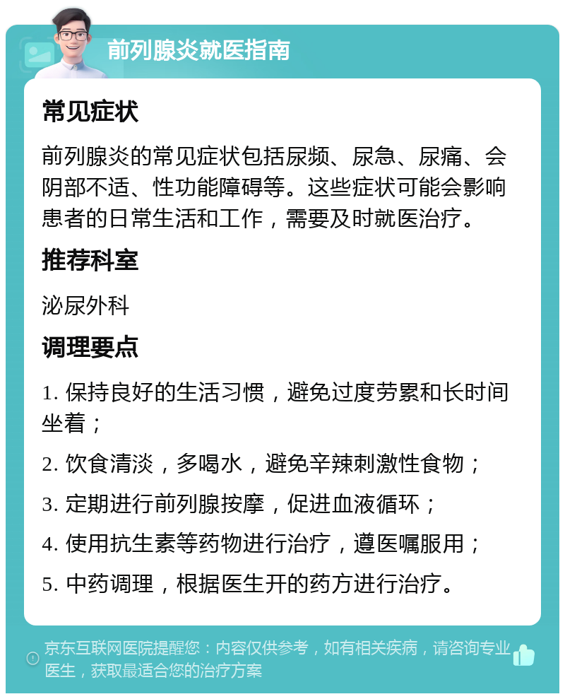 前列腺炎就医指南 常见症状 前列腺炎的常见症状包括尿频、尿急、尿痛、会阴部不适、性功能障碍等。这些症状可能会影响患者的日常生活和工作，需要及时就医治疗。 推荐科室 泌尿外科 调理要点 1. 保持良好的生活习惯，避免过度劳累和长时间坐着； 2. 饮食清淡，多喝水，避免辛辣刺激性食物； 3. 定期进行前列腺按摩，促进血液循环； 4. 使用抗生素等药物进行治疗，遵医嘱服用； 5. 中药调理，根据医生开的药方进行治疗。