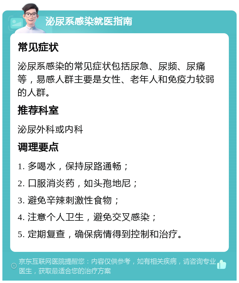 泌尿系感染就医指南 常见症状 泌尿系感染的常见症状包括尿急、尿频、尿痛等，易感人群主要是女性、老年人和免疫力较弱的人群。 推荐科室 泌尿外科或内科 调理要点 1. 多喝水，保持尿路通畅； 2. 口服消炎药，如头孢地尼； 3. 避免辛辣刺激性食物； 4. 注意个人卫生，避免交叉感染； 5. 定期复查，确保病情得到控制和治疗。