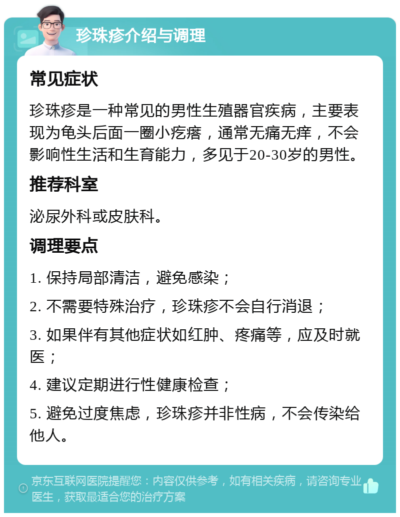 珍珠疹介绍与调理 常见症状 珍珠疹是一种常见的男性生殖器官疾病，主要表现为龟头后面一圈小疙瘩，通常无痛无痒，不会影响性生活和生育能力，多见于20-30岁的男性。 推荐科室 泌尿外科或皮肤科。 调理要点 1. 保持局部清洁，避免感染； 2. 不需要特殊治疗，珍珠疹不会自行消退； 3. 如果伴有其他症状如红肿、疼痛等，应及时就医； 4. 建议定期进行性健康检查； 5. 避免过度焦虑，珍珠疹并非性病，不会传染给他人。