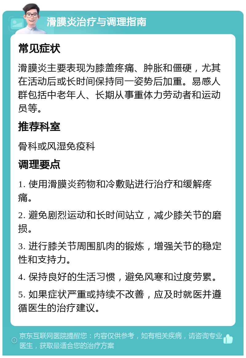 滑膜炎治疗与调理指南 常见症状 滑膜炎主要表现为膝盖疼痛、肿胀和僵硬，尤其在活动后或长时间保持同一姿势后加重。易感人群包括中老年人、长期从事重体力劳动者和运动员等。 推荐科室 骨科或风湿免疫科 调理要点 1. 使用滑膜炎药物和冷敷贴进行治疗和缓解疼痛。 2. 避免剧烈运动和长时间站立，减少膝关节的磨损。 3. 进行膝关节周围肌肉的锻炼，增强关节的稳定性和支持力。 4. 保持良好的生活习惯，避免风寒和过度劳累。 5. 如果症状严重或持续不改善，应及时就医并遵循医生的治疗建议。