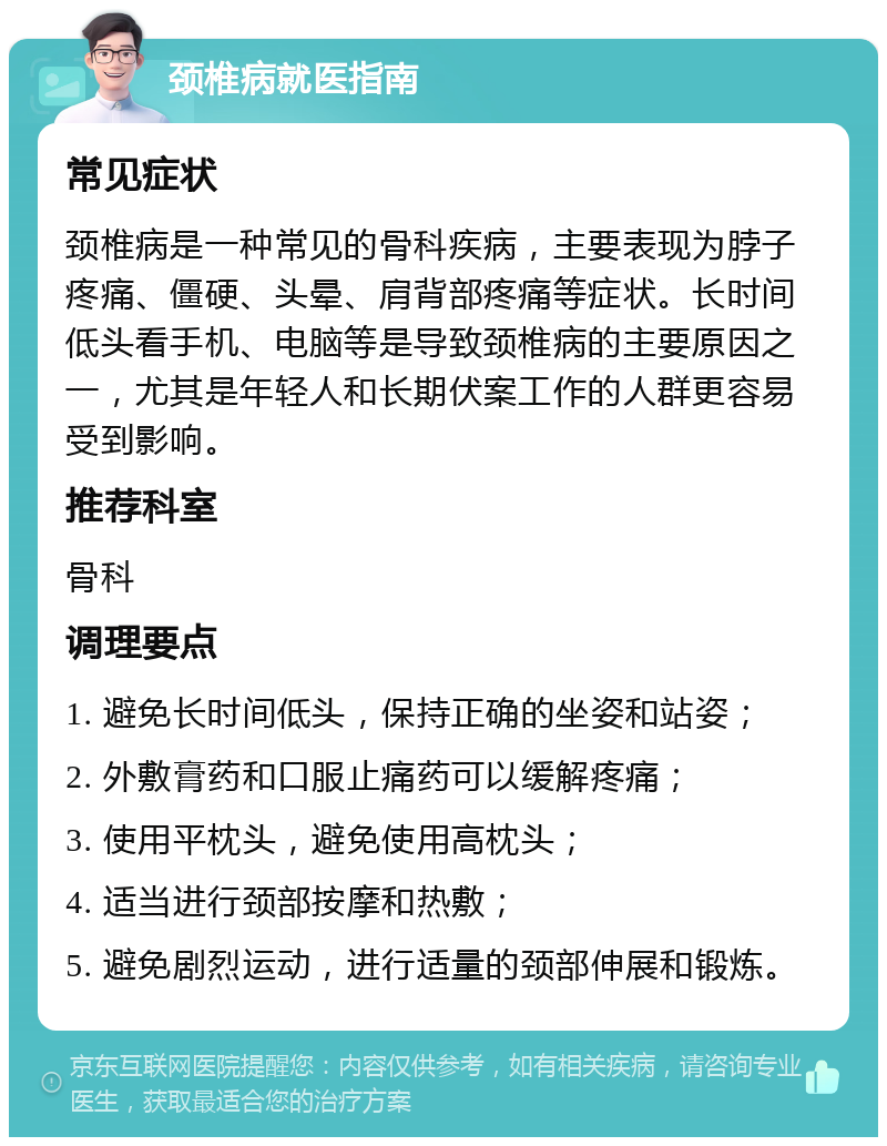 颈椎病就医指南 常见症状 颈椎病是一种常见的骨科疾病，主要表现为脖子疼痛、僵硬、头晕、肩背部疼痛等症状。长时间低头看手机、电脑等是导致颈椎病的主要原因之一，尤其是年轻人和长期伏案工作的人群更容易受到影响。 推荐科室 骨科 调理要点 1. 避免长时间低头，保持正确的坐姿和站姿； 2. 外敷膏药和口服止痛药可以缓解疼痛； 3. 使用平枕头，避免使用高枕头； 4. 适当进行颈部按摩和热敷； 5. 避免剧烈运动，进行适量的颈部伸展和锻炼。