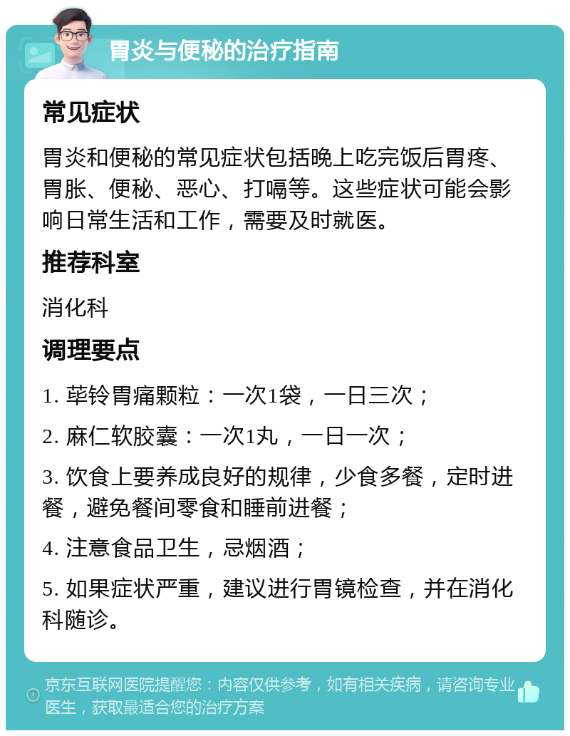 胃炎与便秘的治疗指南 常见症状 胃炎和便秘的常见症状包括晚上吃完饭后胃疼、胃胀、便秘、恶心、打嗝等。这些症状可能会影响日常生活和工作，需要及时就医。 推荐科室 消化科 调理要点 1. 荜铃胃痛颗粒：一次1袋，一日三次； 2. 麻仁软胶囊：一次1丸，一日一次； 3. 饮食上要养成良好的规律，少食多餐，定时进餐，避免餐间零食和睡前进餐； 4. 注意食品卫生，忌烟酒； 5. 如果症状严重，建议进行胃镜检查，并在消化科随诊。