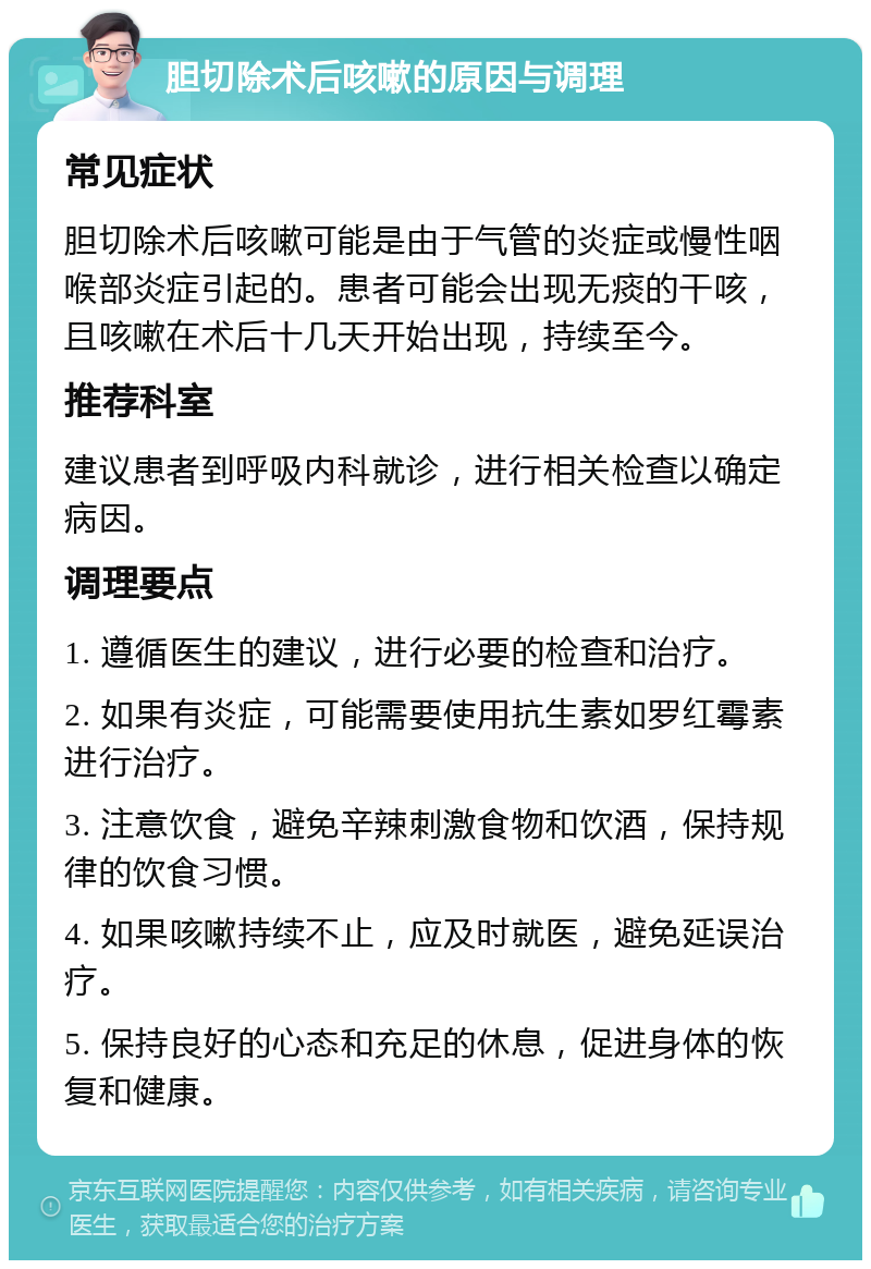 胆切除术后咳嗽的原因与调理 常见症状 胆切除术后咳嗽可能是由于气管的炎症或慢性咽喉部炎症引起的。患者可能会出现无痰的干咳，且咳嗽在术后十几天开始出现，持续至今。 推荐科室 建议患者到呼吸内科就诊，进行相关检查以确定病因。 调理要点 1. 遵循医生的建议，进行必要的检查和治疗。 2. 如果有炎症，可能需要使用抗生素如罗红霉素进行治疗。 3. 注意饮食，避免辛辣刺激食物和饮酒，保持规律的饮食习惯。 4. 如果咳嗽持续不止，应及时就医，避免延误治疗。 5. 保持良好的心态和充足的休息，促进身体的恢复和健康。