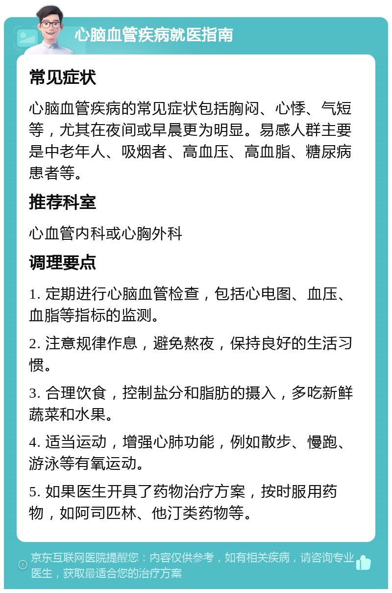 心脑血管疾病就医指南 常见症状 心脑血管疾病的常见症状包括胸闷、心悸、气短等，尤其在夜间或早晨更为明显。易感人群主要是中老年人、吸烟者、高血压、高血脂、糖尿病患者等。 推荐科室 心血管内科或心胸外科 调理要点 1. 定期进行心脑血管检查，包括心电图、血压、血脂等指标的监测。 2. 注意规律作息，避免熬夜，保持良好的生活习惯。 3. 合理饮食，控制盐分和脂肪的摄入，多吃新鲜蔬菜和水果。 4. 适当运动，增强心肺功能，例如散步、慢跑、游泳等有氧运动。 5. 如果医生开具了药物治疗方案，按时服用药物，如阿司匹林、他汀类药物等。