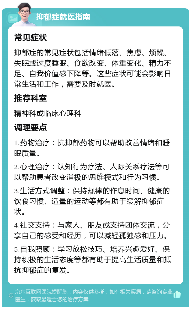 抑郁症就医指南 常见症状 抑郁症的常见症状包括情绪低落、焦虑、烦躁、失眠或过度睡眠、食欲改变、体重变化、精力不足、自我价值感下降等。这些症状可能会影响日常生活和工作，需要及时就医。 推荐科室 精神科或临床心理科 调理要点 1.药物治疗：抗抑郁药物可以帮助改善情绪和睡眠质量。 2.心理治疗：认知行为疗法、人际关系疗法等可以帮助患者改变消极的思维模式和行为习惯。 3.生活方式调整：保持规律的作息时间、健康的饮食习惯、适量的运动等都有助于缓解抑郁症状。 4.社交支持：与家人、朋友或支持团体交流，分享自己的感受和经历，可以减轻孤独感和压力。 5.自我照顾：学习放松技巧、培养兴趣爱好、保持积极的生活态度等都有助于提高生活质量和抵抗抑郁症的复发。