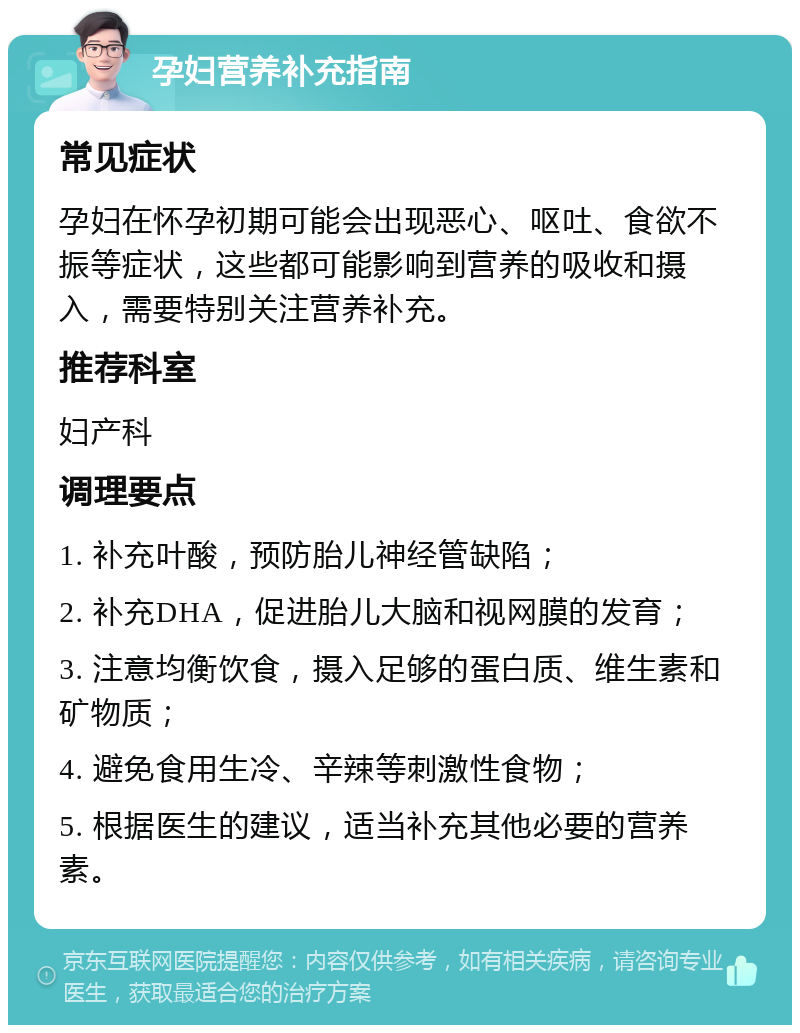 孕妇营养补充指南 常见症状 孕妇在怀孕初期可能会出现恶心、呕吐、食欲不振等症状，这些都可能影响到营养的吸收和摄入，需要特别关注营养补充。 推荐科室 妇产科 调理要点 1. 补充叶酸，预防胎儿神经管缺陷； 2. 补充DHA，促进胎儿大脑和视网膜的发育； 3. 注意均衡饮食，摄入足够的蛋白质、维生素和矿物质； 4. 避免食用生冷、辛辣等刺激性食物； 5. 根据医生的建议，适当补充其他必要的营养素。