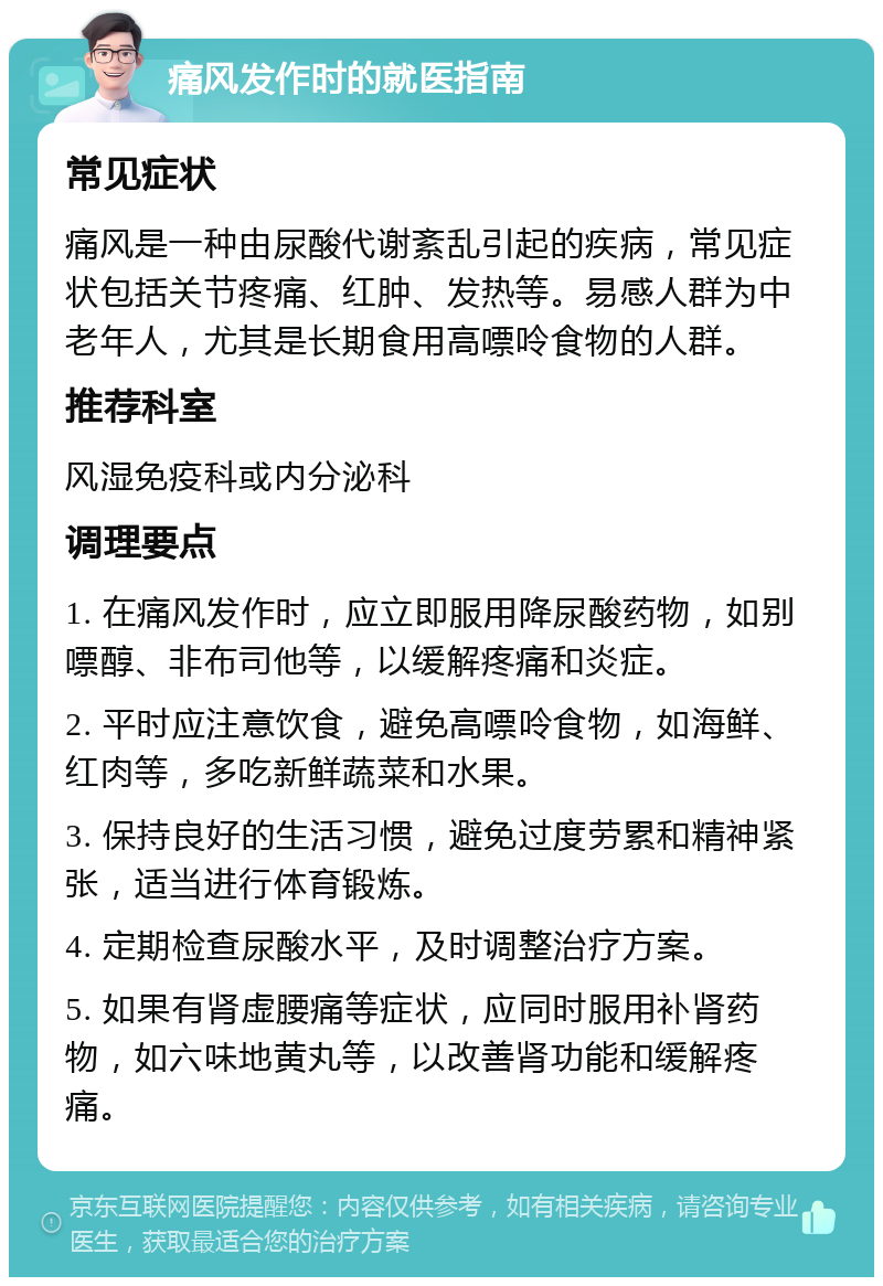 痛风发作时的就医指南 常见症状 痛风是一种由尿酸代谢紊乱引起的疾病，常见症状包括关节疼痛、红肿、发热等。易感人群为中老年人，尤其是长期食用高嘌呤食物的人群。 推荐科室 风湿免疫科或内分泌科 调理要点 1. 在痛风发作时，应立即服用降尿酸药物，如别嘌醇、非布司他等，以缓解疼痛和炎症。 2. 平时应注意饮食，避免高嘌呤食物，如海鲜、红肉等，多吃新鲜蔬菜和水果。 3. 保持良好的生活习惯，避免过度劳累和精神紧张，适当进行体育锻炼。 4. 定期检查尿酸水平，及时调整治疗方案。 5. 如果有肾虚腰痛等症状，应同时服用补肾药物，如六味地黄丸等，以改善肾功能和缓解疼痛。