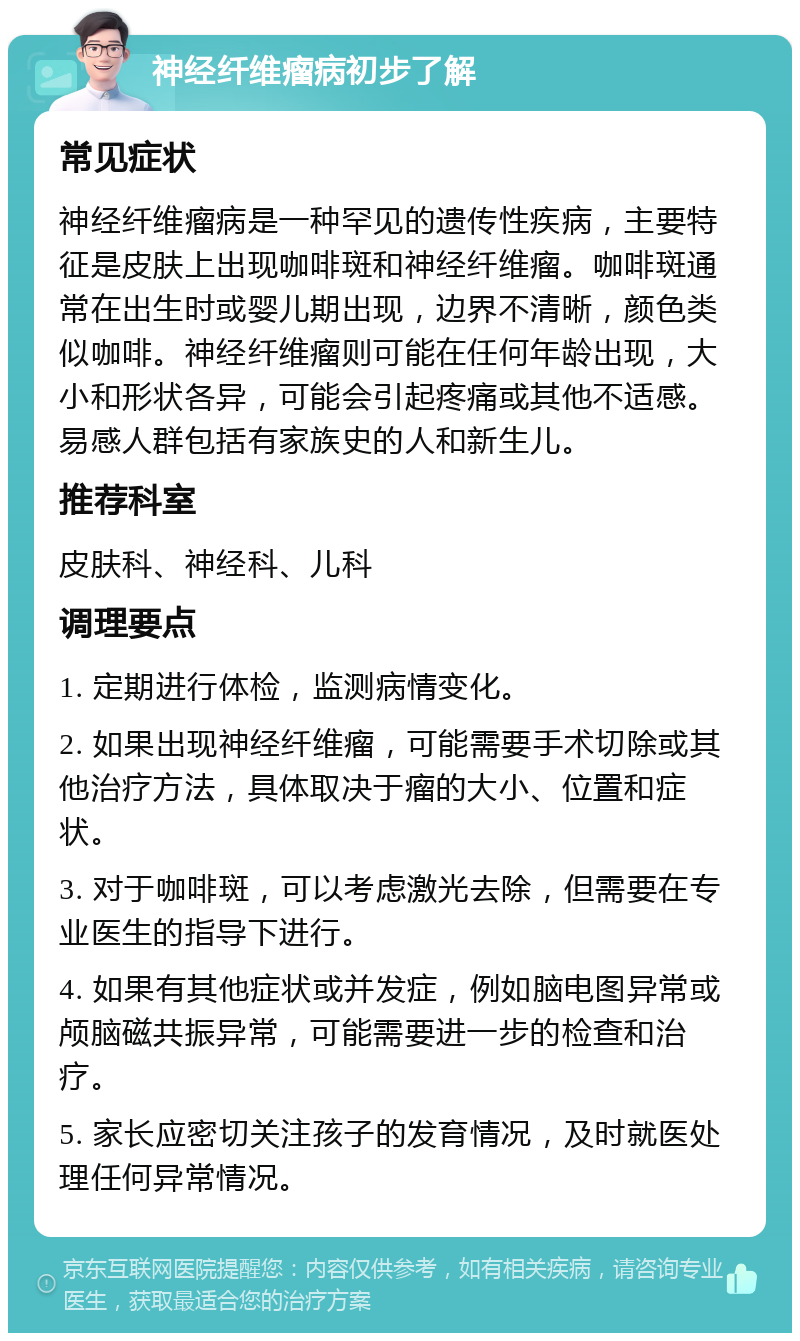 神经纤维瘤病初步了解 常见症状 神经纤维瘤病是一种罕见的遗传性疾病，主要特征是皮肤上出现咖啡斑和神经纤维瘤。咖啡斑通常在出生时或婴儿期出现，边界不清晰，颜色类似咖啡。神经纤维瘤则可能在任何年龄出现，大小和形状各异，可能会引起疼痛或其他不适感。易感人群包括有家族史的人和新生儿。 推荐科室 皮肤科、神经科、儿科 调理要点 1. 定期进行体检，监测病情变化。 2. 如果出现神经纤维瘤，可能需要手术切除或其他治疗方法，具体取决于瘤的大小、位置和症状。 3. 对于咖啡斑，可以考虑激光去除，但需要在专业医生的指导下进行。 4. 如果有其他症状或并发症，例如脑电图异常或颅脑磁共振异常，可能需要进一步的检查和治疗。 5. 家长应密切关注孩子的发育情况，及时就医处理任何异常情况。