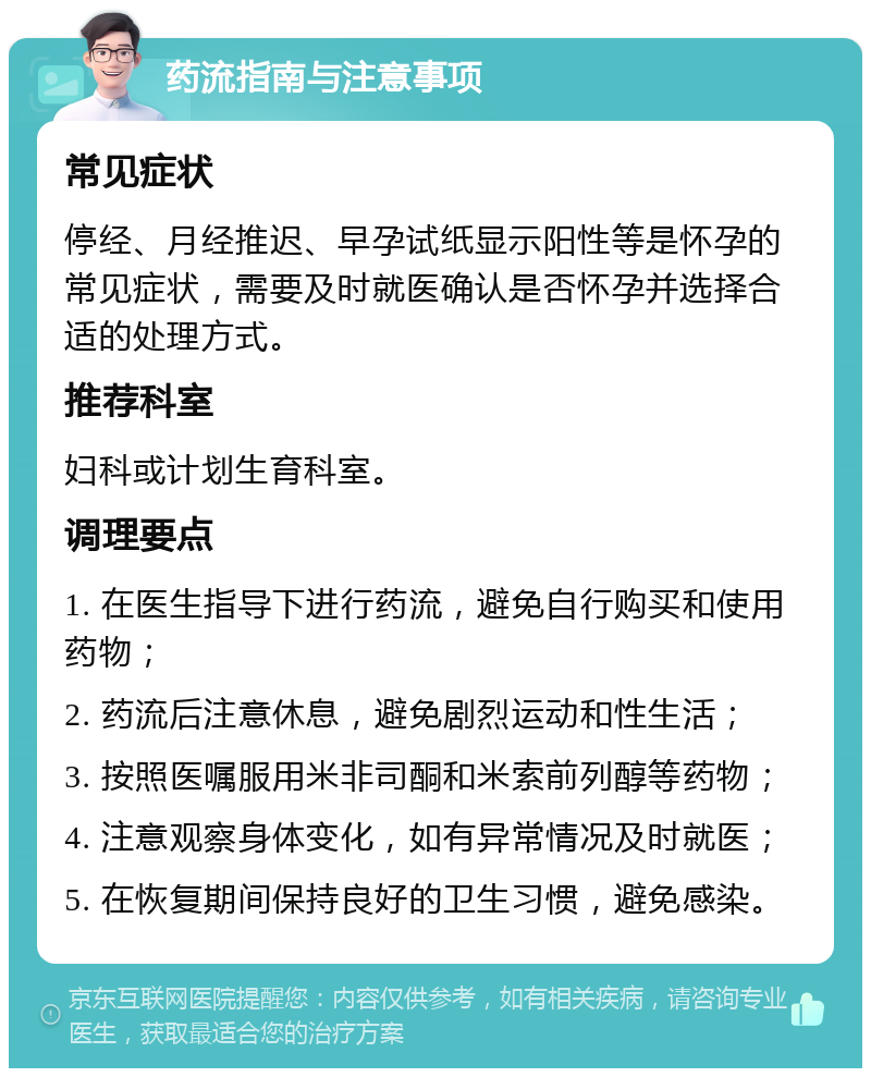 药流指南与注意事项 常见症状 停经、月经推迟、早孕试纸显示阳性等是怀孕的常见症状，需要及时就医确认是否怀孕并选择合适的处理方式。 推荐科室 妇科或计划生育科室。 调理要点 1. 在医生指导下进行药流，避免自行购买和使用药物； 2. 药流后注意休息，避免剧烈运动和性生活； 3. 按照医嘱服用米非司酮和米索前列醇等药物； 4. 注意观察身体变化，如有异常情况及时就医； 5. 在恢复期间保持良好的卫生习惯，避免感染。